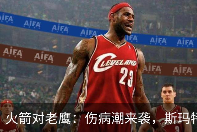 火箭对老鹰：伤病潮来袭，斯玛特到底能不能上场？