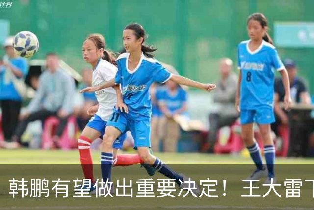 韩鹏有望做出重要决定！王大雷下一轮中超或继续首发，以官宣为准